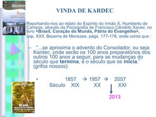 Reportando-nos ao relato do Espírito do Irmão X, Humberto de
Campos, através da Psicografia de Francisco Cândido Xavier, no
livro <Brasil, Coração do Mundo, Pátria do Evangelho>,
cap. XXII, Bezerra de Menezes, págs. 177-178, onde conta que :
– “...se aproxima o advento do Consolador, ou seja
Kardec, onde serão os 100 anos preparatórios dos
outros 100 anos a seguir, para as mudanças do
século que termina, e o século que se inicia.”
(grifos nossos):
• 1857  1957  2057
Século XIX XX XXI
2013
VINDA DE KARDEC
 