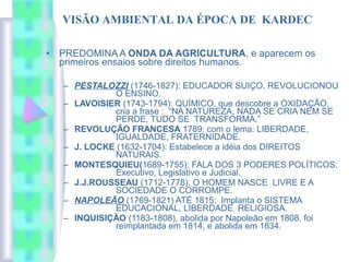 • PREDOMINA A ONDA DA AGRICULTURA, e aparecem os
primeiros ensaios sobre direitos humanos.
– PESTALOZZI (1746-1827): EDUCADOR SUIÇO, REVOLUCIONOU
O ENSINO.
– LAVOISIER (1743-1794): QUÍMICO, que descobre a OXIDAÇÃO,
cria a frase : “NA NATUREZA, NADA SE CRIA NEM SE
PERDE, TUDO SE TRANSFORMA.”
– REVOLUÇÃO FRANCESA 1789: com o lema: LIBERDADE,
IGUALDADE, FRATERNIDADE.
– J. LOCKE (1632-1704): Estabelece a idéia dos DIREITOS
NATURAIS.
– MONTESQUIEU(1689-1755): FALA DOS 3 PODERES POLÍTICOS:
Executivo, Legislativo e Judicial.
– J.J.ROUSSEAU (1712-1778): O HOMEM NASCE LIVRE E A
SOCIEDADE O CORROMPE.
– NAPOLEÃO (1769-1821) ATÉ 1815: Implanta o SISTEMA
EDUCACIONAL, LIBERDADE RELIGIOSA.
– INQUISIÇÃO (1183-1808), abolida por Napoleão em 1808, foi
reimplantada em 1814, e abolida em 1834.
VISÃO AMBIENTAL DA ÉPOCA DE KARDEC
 