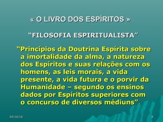 04/10/1604/10/16 88
«« O LIVRO DOS ESPÍRITOSO LIVRO DOS ESPÍRITOS »»
““FILOSOFIA ESPIRITUALISTA”FILOSOFIA ESPIRITUALISTA”
““Princípios da Doutrina Espírita sobrePrincípios da Doutrina Espírita sobre
a imortalidade da alma, a naturezaa imortalidade da alma, a natureza
dos Espíritos e suas relações com osdos Espíritos e suas relações com os
homens, as leis morais, a vidahomens, as leis morais, a vida
presente, a vida futura e o porvir dapresente, a vida futura e o porvir da
Humanidade – segundo os ensinosHumanidade – segundo os ensinos
dados por Espíritos superiores comdados por Espíritos superiores com
o concurso de diversos médiuns”o concurso de diversos médiuns”..
 