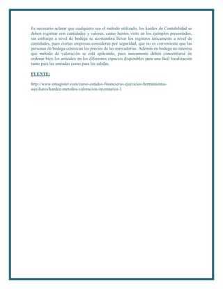 Es necesario aclarar que cualquiera sea el método utilizado, los kardex de Contabilidad se
deben registrar con cantidades y valores, como hemos visto en los ejemplos presentados,
sin embargo a nivel de bodega se acostumbra llevar los registros únicamente a nivel de
cantidades, pues ciertas empresas consideran por seguridad, que no es conveniente que las
personas de bodega conozcan los precios de las mercaderías. Además en bodega no interesa
que método de valoración se está aplicando, pues únicamente deben concentrarse en
ordenar bien los artículos en los diferentes espacios disponibles para una fácil localización
tanto para las entradas como para las salidas.

FUENTE:

http://www.emagister.com/curso-estados-financieros-ejercicios-herramientas-
auxiliares/kardex-metodos-valoracion-inventarios-1
 