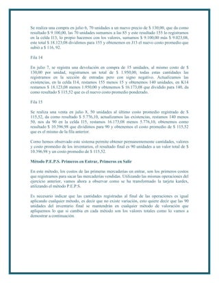 Se realiza una compra en julio 6, 70 unidades a un nuevo precio de $ 130,00, que da como
resultado $ 9.100,00, las 70 unidades sumamos a las 85 y este resultado 155 lo registramos
en la celda I13, lo propio hacemos con los valores, sumamos $ 9.100,00 más $ 9.023,08,
este total $ 18.123,08 dividimos para 155 y obtenemos en J13 el nuevo costo promedio que
subió a $ 116, 92.

Fila 14

En julio 7, se registra una devolución en compra de 15 unidades, al mismo costo de $
130,00 por unidad, registramos un total de $ 1.950,00, todas estas cantidades las
registramos en la sección de entradas pero con signo negativo. Actualizamos las
existencias, en la celda I14, restamos 155 menos 15 y obtenemos 140 unidades, en K14
restamos $ 18.123,08 menos 1.950,00 y obtenemos $ 16.173,08 que dividido para 140, da
como resultado $ 115,52 que es el nuevo costo promedio ponderado.

Fila 15

Se realiza una venta en julio 8, 50 unidades al último costo promedio registrado de $
115,52, da como resultado $ 5.776,10, actualizamos las existencias, restamos 140 menos
50, nos da 90 en la celda I15, restamos 16.173,08 menos 5.776,10, obtenemos como
resultado $ 10.396,98 que dividimos para 90 y obtenemos el costo promedio de $ 115,52
que es el mismo de la fila anterior.

Como hemos observado este sistema permite obtener permanentemente cantidades, valores
y costo promedio de los inventarios, el resultado final es 90 unidades a un valor total de $
10.396,98 y un costo promedio de $ 115,52.

Método P.E.P.S. Primeros en Entrar, Primeros en Salir

En este método, los costos de las primeras mercaderías en entrar, son los primeros costos
que registramos para sacar las mercaderías vendidas. Utilizando las mismas operaciones del
ejercicio anterior, vamos ahora a observar como se ha transformado la tarjeta kardex,
utilizando el método P.E.P.S.

Es necesario indicar que las cantidades registradas al final de las operaciones es igual
aplicando cualquier método, es decir que no existe variación, esto quiere decir que las 90
unidades del inventario final se mantendrán en cualquier método de valoración que
apliquemos lo que si cambia en cada método son los valores totales como lo vamos a
demostrar a continuación.
 