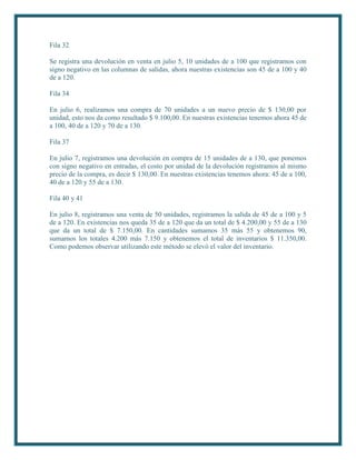 Fila 32

Se registra una devolución en venta en julio 5, 10 unidades de a 100 que registramos con
signo negativo en las columnas de salidas, ahora nuestras existencias son 45 de a 100 y 40
de a 120.

Fila 34

En julio 6, realizamos una compra de 70 unidades a un nuevo precio de $ 130,00 por
unidad, esto nos da como resultado $ 9.100,00. En nuestras existencias tenemos ahora 45 de
a 100, 40 de a 120 y 70 de a 130.

Fila 37

En julio 7, registramos una devolución en compra de 15 unidades de a 130, que ponemos
con signo negativo en entradas, el costo por unidad de la devolución registramos al mismo
precio de la compra, es decir $ 130,00. En nuestras existencias tenemos ahora: 45 de a 100,
40 de a 120 y 55 de a 130.

Fila 40 y 41

En julio 8, registramos una venta de 50 unidades, registramos la salida de 45 de a 100 y 5
de a 120. En existencias nos queda 35 de a 120 que da un total de $ 4.200,00 y 55 de a 130
que da un total de $ 7.150,00. En cantidades sumamos 35 más 55 y obtenemos 90,
sumamos los totales 4.200 más 7.150 y obtenemos el total de inventarios $ 11.350,00.
Como podemos observar utilizando este método se elevó el valor del inventario.
 