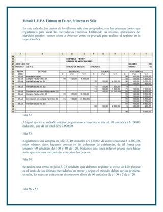 Método U.E.P.S. Últimos en Entrar, Primeros en Salir

En este método, los costos de los últimos artículos comprados, son los primeros costos que
registramos para sacar las mercaderías vendidas. Utilizando las mismas operaciones del
ejercicio anterior, vamos ahora a observar cómo se procede para realizar el registro en la
tarjeta kardex.




Fila 52

Al igual que en el método anterior, registramos el inventario inicial, 90 unidades a $ 100,00
cada uno, que da un total de $ 9.000,00.

Fila 53

Registramos una compra en julio 2, 40 unidades a $ 120,00, da como resultado $ 4.800,00,
estos mismos datos hacemos constar en las columnas de existencias, de tal forma que
tenemos 90 unidades de 100 y 40 de 120, trazamos una línea inferior gruesa para hacer
notar que tenemos mercaderías con estos dos precios.

Fila 54

Se realiza una venta en julio 3, 35 unidades que debemos registrar al costo de 120, porque
es el costo de las últimas mercaderías en entrar y según el método, deben ser las primeras
en salir. En nuestras existencias disponemos ahora de 90 unidades de a 100 y 5 de a 120.



Fila 56 y 57
 