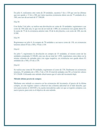 En julio 4, realizamos otra venta de 20 unidades, sacamos 5 de a 120 que son las últimas
que nos queda y 15 de a 100, por tanto nuestras existencias ahora son de 75 unidades de a
100, esto nos da un total de $ 7.500,00.

Fila 58

Con fecha 5 de julio, se realiza una devolución en venta de 10 unidades, registramos a un
costo de 100 cada una, lo que nos da un total de 1.000, en existencias nos queda ahora 85,
la suma de 75 de la existencia anterior más 10 de la devolución, a un costo de 100, nos da
8.500.

Fila 59

Registramos en julio 6, la compra de 70 unidades a un nuevo costo de 130, en existencias
tenemos ahora 85 de a 100 y 70 de a 130.

Fila 61

En julio 7, registramos la devolución en compra de 15 unidades, al mismo costo de las
unidades compradas $ 100,00, esto nos da un total de 1.950, registramos estos datos en la
misma columna de entradas pero con signo negativo, en existencias nos queda ahora 85
unidades de a 100 y 55 de a 130.

Fila 63

Se realiza una venta de 50 unidades, registramos al costo de 130, finalmente en existencias
tenemos, 85 unidades de a 100 y 5 de a 130. El total de unidades son 90 y el total de valores
$ 9.150,00. Utilizando este método observamos que el valor del inventario bajó.

Método último precio de compra

Mediante este método se conserva en las existencias del inventario, el precio de la última
compra, en este registro vamos a observar una columna adicional en el lado derecho, que
sirve para incluir el AJUSTE a la cuenta mercaderías cada vez que se registre compras a un
nuevo precio, pues este es el objetivo de este método.
 