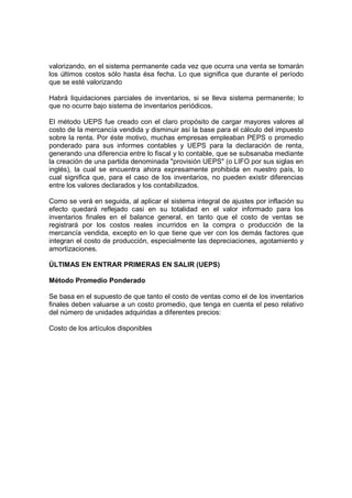 valorizando, en el sistema permanente cada vez que ocurra una venta se tomarán
los últimos costos sólo hasta ésa fecha. Lo que significa que durante el período
que se esté valorizando
Habrá liquidaciones parciales de inventarios, si se lleva sistema permanente; lo
que no ocurre bajo sistema de inventarios periódicos.
El método UEPS fue creado con el claro propósito de cargar mayores valores al
costo de la mercancía vendida y disminuir así la base para el cálculo del impuesto
sobre la renta. Por éste motivo, muchas empresas empleaban PEPS o promedio
ponderado para sus informes contables y UEPS para la declaración de renta,
generando una diferencia entre lo fiscal y lo contable, que se subsanaba mediante
la creación de una partida denominada "provisión UEPS" (o LIFO por sus siglas en
inglés), la cual se encuentra ahora expresamente prohibida en nuestro país, lo
cual significa que, para el caso de los inventarios, no pueden existir diferencias
entre los valores declarados y los contabilizados.
Como se verá en seguida, al aplicar el sistema integral de ajustes por inflación su
efecto quedará reflejado casi en su totalidad en el valor informado para los
inventarios finales en el balance general, en tanto que el costo de ventas se
registrará por los costos reales incurridos en la compra o producción de la
mercancía vendida, excepto en lo que tiene que ver con los demás factores que
integran el costo de producción, especialmente las depreciaciones, agotamiento y
amortizaciones.
ÚLTIMAS EN ENTRAR PRIMERAS EN SALIR (UEPS)
Método Promedio Ponderado
Se basa en el supuesto de que tanto el costo de ventas como el de los inventarios
finales deben valuarse a un costo promedio, que tenga en cuenta el peso relativo
del número de unidades adquiridas a diferentes precios:
Costo de los artículos disponibles
 