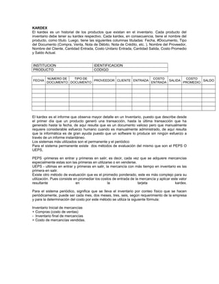 KARDEX
El kardex es un historial de los productos que existan en el inventario. Cada producto del
inventario debe tener su kardex respectivo. Cada kardex, en consecuencia, tiene el nombre del
producto, como título. Luego, tiene las siguientes columnas tituladas: Fecha, #Documento, Tipo
del Documento (Compra, Venta, Nota de Débito, Nota de Crédito, etc. ), Nombre del Proveedor,
Nombre del Cliente, Cantidad Entrada, Costo Unitario Entrada, Cantidad Salida, Costo Promedio
y Saldo Actual.
INSTITUCION IDENTIFICACION
PRODUCTO CODIGO
FECHA
NUMERO DE
DOCUMENTO
TIPO DE
DOCUMENTO
PROVEEDOR CLIENTE ENTRADA
COSTO
ENTRADA
SALIDA
COSTO
PROMEDIO
SALDO
El kardex es el informe que observa mayor detalle en un Inventario, puesto que describe desde
el primer día que un producto generó una transacción, hasta la última transacción que ha
generado hasta la fecha, de aquí resulta que es un documento valioso pero que manualmente
requiere considerable esfuerzo humano cuando es manualmente administrado, de aquí resulta
que la informática es de gran ayuda puesto que un software lo produce sin ningún esfuerzo a
través de un informe instantáneo.
Los sistemas más utilizados son el permanente y el periódico
Para el sistema permanente existe dos métodos de evaluación del mismo que son el PEPS O
UEPS,
PEPS -primeras en entrar y primeras en salir; es decir, cada vez que se adquiere mercancías
especialmente estas son las primeras en utilizarse o en venderse.
UEPS - ultimas en entrar y primeras en salir, la mercancía con más tiempo en inventario es las
primera en salir.
Existe otro método de evaluación que es el promedio ponderado, este es más complejo para su
utilización. Pues consiste en promediar los costos de entrada de la mercancía y aplicar este valor
resultante en la tarjeta kardex.
Para el sistema periódico, significa que se lleva el inventario por conteo físico que se hacen
periódicamente, puede ser cada mes, dos meses, tres, seis, según requerimiento de la empresa
y para la determinación del costo por este método se utiliza la siguiente fórmula:
Inventario Inicial de mercancías
+ Compras (costo de ventas)
- Inventario final de mercancías
= Costo de mercancías vendidas.
 