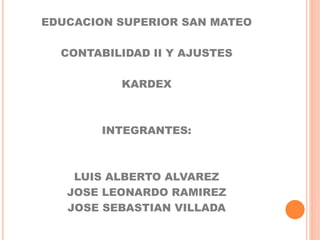 EDUCACION SUPERIOR SAN MATEO
CONTABILIDAD II Y AJUSTES
KARDEX
INTEGRANTES:
LUIS ALBERTO ALVAREZ
JOSE LEONARDO RAMIREZ
JOSE SEBASTIAN VILLADA
 
