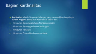 Bagian Kardinalitas 
 Kardinalitas adalah himpunan bilangan yang menunjukkan banyaknya 
Jumlah Anggota. Himpunan Kardinalitas terdiri dari : 
1. Himpunan Denumerabel dan Nondenumerable 
2. Himpunan Berhingga dan tak berhingga 
3. Himpunan Tercacah 
4. Himpunan Countable dan uncountable 
 