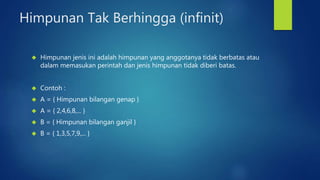 Himpunan Tak Berhingga (infinit) 
 Himpunan jenis ini adalah himpunan yang anggotanya tidak berbatas atau 
dalam memasukan perintah dan jenis himpunan tidak diberi batas. 
 Contoh : 
 A = { Himpunan bilangan genap } 
 A = { 2,4,6,8,... } 
 B = { Himpunan bilangan ganjil } 
 B = { 1,3,5,7,9,... } 
 