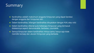 Summary 
 Kardinalitas adalah maksimum anggota himpunan yang dapat berelasi 
dengan anggota dari himpunan lain. 
 Dalam kardinalitas, bilangan kardinalitas dinyatakan dengan #(A) atau n(A) 
 Dalam kardinalitas dikenal pula beberapa himpunan yang termasuk 
didalamnya seperti denumerable, berbatas, countable. 
 Semua himpunan dalam kardinalitas intinya sama, hanya saja tidak 
memiliki konsep dan ukuran himpunan yang berbeda. 
 