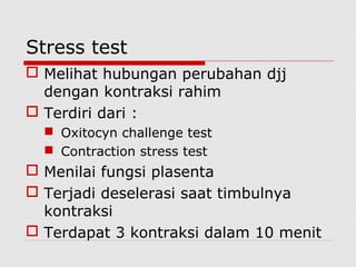 Stress test
 Melihat hubungan perubahan djj
dengan kontraksi rahim
 Terdiri dari :
 Oxitocyn challenge test
 Contraction stress test
 Menilai fungsi plasenta
 Terjadi deselerasi saat timbulnya
kontraksi
 Terdapat 3 kontraksi dalam 10 menit
 