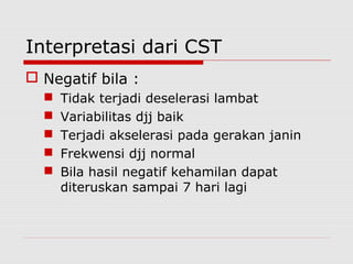 Interpretasi dari CST
 Negatif bila :
 Tidak terjadi deselerasi lambat
 Variabilitas djj baik
 Terjadi akselerasi pada gerakan janin
 Frekwensi djj normal
 Bila hasil negatif kehamilan dapat
diteruskan sampai 7 hari lagi
 