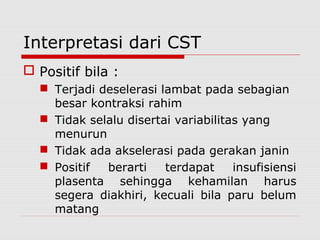 Interpretasi dari CST
 Positif bila :
 Terjadi deselerasi lambat pada sebagian
besar kontraksi rahim
 Tidak selalu disertai variabilitas yang
menurun
 Tidak ada akselerasi pada gerakan janin
 Positif berarti terdapat insufisiensi
plasenta sehingga kehamilan harus
segera diakhiri, kecuali bila paru belum
matang
 