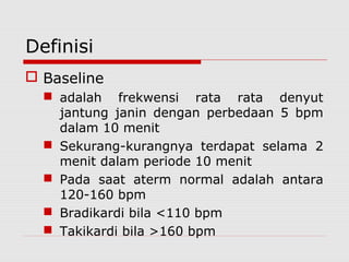 Definisi
 Baseline
 adalah frekwensi rata rata denyut
jantung janin dengan perbedaan 5 bpm
dalam 10 menit
 Sekurang-kurangnya terdapat selama 2
menit dalam periode 10 menit
 Pada saat aterm normal adalah antara
120-160 bpm
 Bradikardi bila <110 bpm
 Takikardi bila >160 bpm
 