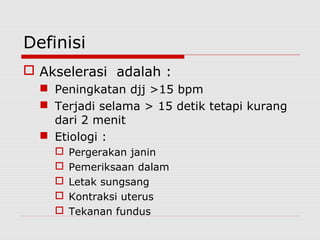 Definisi
 Akselerasi adalah :
 Peningkatan djj >15 bpm
 Terjadi selama > 15 detik tetapi kurang
dari 2 menit
 Etiologi :
 Pergerakan janin
 Pemeriksaan dalam
 Letak sungsang
 Kontraksi uterus
 Tekanan fundus
 