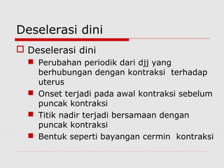 Deselerasi dini
 Deselerasi dini
 Perubahan periodik dari djj yang
berhubungan dengan kontraksi terhadap
uterus
 Onset terjadi pada awal kontraksi sebelum
puncak kontraksi
 Titik nadir terjadi bersamaan dengan
puncak kontraksi
 Bentuk seperti bayangan cermin kontraksi
 