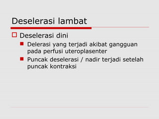 Deselerasi lambat
 Deselerasi dini
 Delerasi yang terjadi akibat gangguan
pada perfusi uteroplasenter
 Puncak deselerasi / nadir terjadi setelah
puncak kontraksi
 