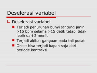 Deselerasi variabel
 Deselerasi variabel
 Terjadi penurunan bunyi jantung janin
>15 bpm selama >15 detik tetapi tidak
lebih dari 2 menit
 Terjadi akibat ganguan pada tali pusat
 Onset bisa terjadi kapan saja dari
periode kontraksi
 