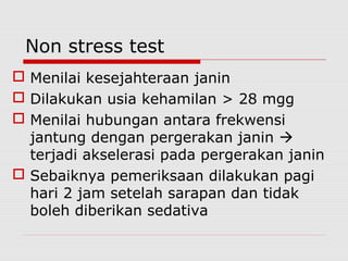 Non stress test
 Menilai kesejahteraan janin
 Dilakukan usia kehamilan > 28 mgg
 Menilai hubungan antara frekwensi
jantung dengan pergerakan janin 
terjadi akselerasi pada pergerakan janin
 Sebaiknya pemeriksaan dilakukan pagi
hari 2 jam setelah sarapan dan tidak
boleh diberikan sedativa
 