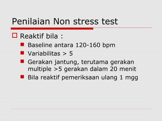 Penilaian Non stress test
 Reaktif bila :
 Baseline antara 120-160 bpm
 Variabilitas > 5
 Gerakan jantung, terutama gerakan
multiple >5 gerakan dalam 20 menit
 Bila reaktif pemeriksaan ulang 1 mgg
 