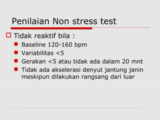 Penilaian Non stress test
 Tidak reaktif bila :
 Baseline 120-160 bpm
 Variabilitas <5
 Gerakan <5 atau tidak ada dalam 20 mnt
 Tidak ada akselerasi denyut jantung janin
meskipun dilakukan rangsang dari luar
 