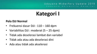 Kategori I
Pola DJJ Normal
• Frekuensi dasar DJJ : 110 – 160 dpm
• Variabilitas DJJ : moderat (5 – 25 dpm)
• Tidak ada deselerasi lambat dan variabel
• Tidak ada atau ada deselerasi dini
• Ada atau tidak ada akselerasi
 