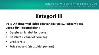 Kategori III
Pola DJJ abnormal Tidak ada variabilitas DJJ (absent FHR
variability) disertai oleh :
• Deselerasi lambat berulang
• Deselerasi variabel berulang
• Bradikardia
• Pola sinusoid (sinusoidal pattern)
 