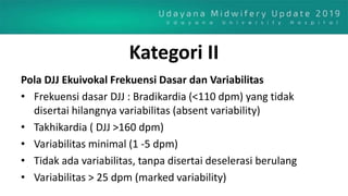 Kategori II
Pola DJJ Ekuivokal Frekuensi Dasar dan Variabilitas
• Frekuensi dasar DJJ : Bradikardia (<110 dpm) yang tidak
disertai hilangnya variabilitas (absent variability)
• Takhikardia ( DJJ >160 dpm)
• Variabilitas minimal (1 -5 dpm)
• Tidak ada variabilitas, tanpa disertai deselerasi berulang
• Variabilitas > 25 dpm (marked variability)
 