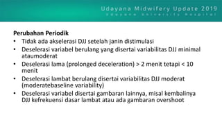Perubahan Periodik
• Tidak ada akselerasi DJJ setelah janin distimulasi
• Deselerasi variabel berulang yang disertai variabilitas DJJ minimal
ataumoderat
• Deselerasi lama (prolonged deceleration) > 2 menit tetapi < 10
menit
• Deselerasi lambat berulang disertai variabilitas DJJ moderat
(moderatebaseline variability)
• Deselerasi variabel disertai gambaran lainnya, misal kembalinya
DJJ kefrekuensi dasar lambat atau ada gambaran overshoot
 