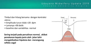 Timbul dan hilang bersama dengan kontraksi
uterus
• Amplitudo turun tidak >20 dpm
• Lamanya <90 detik
• baseline dan variabilitas normal
Sering terjadi pada persalinan normal, akibat
penekanan kepala janin oleh jalan lahir
mengakibatkan hipoksia dan merangsang
refleks vagal
 