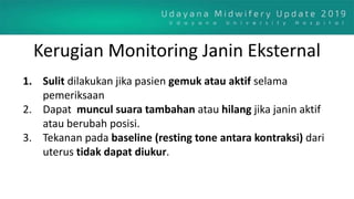 Kerugian Monitoring Janin Eksternal
1. Sulit dilakukan jika pasien gemuk atau aktif selama
pemeriksaan
2. Dapat muncul suara tambahan atau hilang jika janin aktif
atau berubah posisi.
3. Tekanan pada baseline (resting tone antara kontraksi) dari
uterus tidak dapat diukur.
 