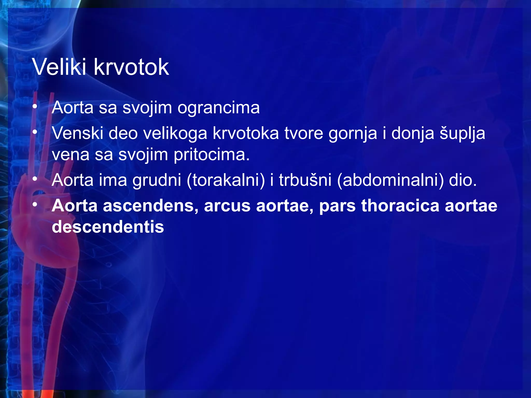Veliki krvotok
• Aorta sa svojim ograncima
• Venski deo velikoga krvotoka tvore gornja i donja šuplja
vena sa svojim pritocima.
• Aorta ima grudni (torakalni) i trbušni (abdominalni) dio.
• Aorta ascendens, arcus aortae, pars thoracica aortae
descendentis
 