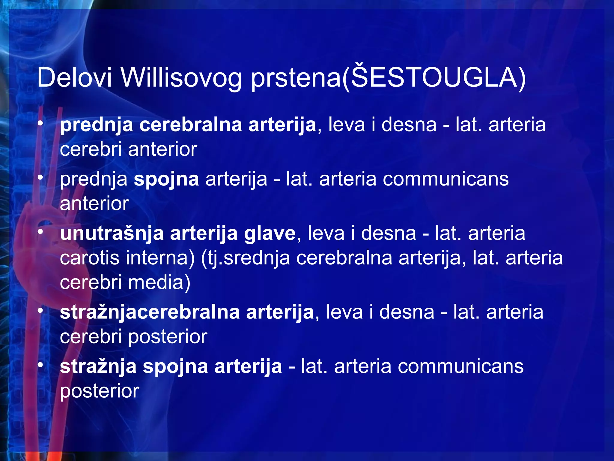 Delovi Willisovog prstena(ŠESTOUGLA)
• prednja cerebralna arterija, leva i desna - lat. arteria
cerebri anterior
• prednja spojna arterija - lat. arteria communicans
anterior
• unutrašnja arterija glave, leva i desna - lat. arteria
carotis interna) (tj.srednja cerebralna arterija, lat. arteria
cerebri media)
• stražnjacerebralna arterija, leva i desna - lat. arteria
cerebri posterior
• stražnja spojna arterija - lat. arteria communicans
posterior
 