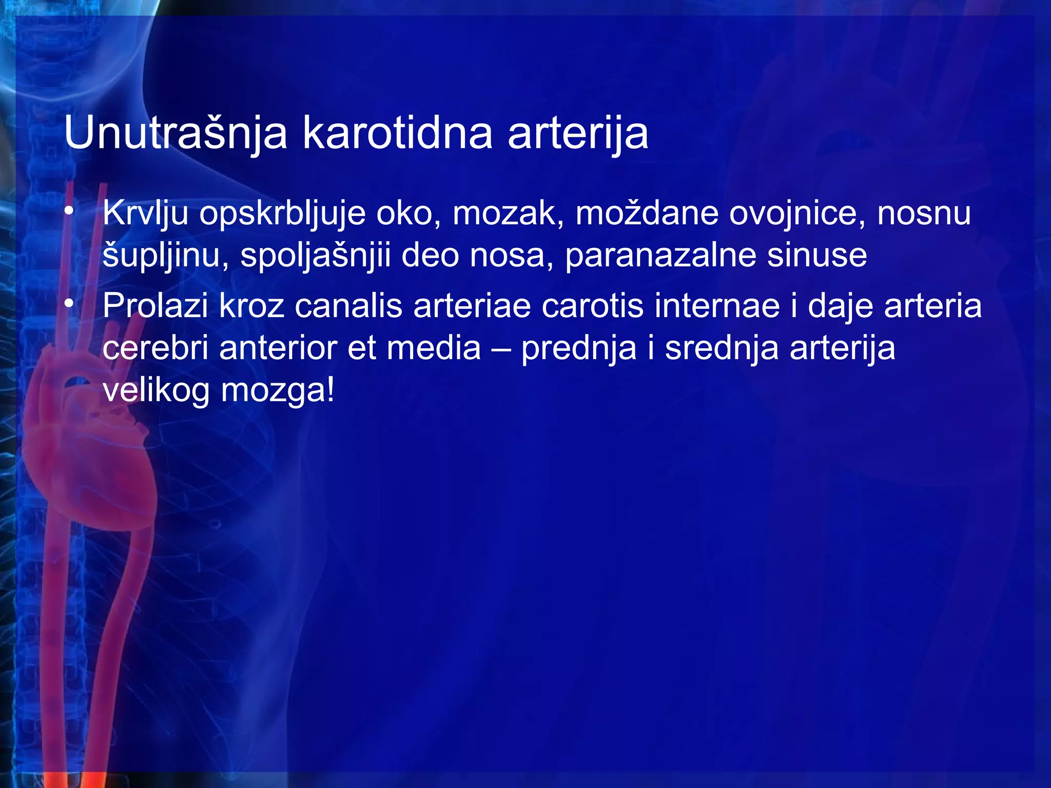 Unutrašnja karotidna arterija
• Krvlju opskrbljuje oko, mozak, moždane ovojnice, nosnu
šupljinu, spoljašnjii deo nosa, paranazalne sinuse
• Prolazi kroz canalis arteriae carotis internae i daje arteria
cerebri anterior et media – prednja i srednja arterija
velikog mozga!
 