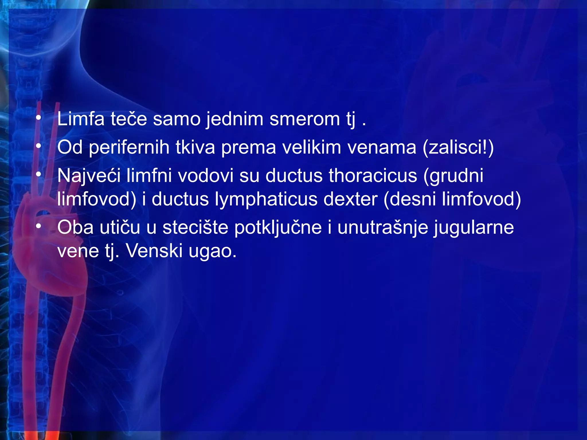 • Limfa teče samo jednim smerom tj .
• Od perifernih tkiva prema velikim venama (zalisci!)
• Najveći limfni vodovi su ductus thoracicus (grudni
limfovod) i ductus lymphaticus dexter (desni limfovod)
• Oba utiču u stecište potključne i unutrašnje jugularne
vene tj. Venski ugao.
 