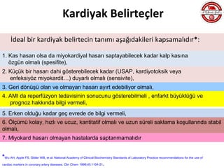 Kardiyak Belirteçler
     İdeal bir kardiyak belirtecin tanımı aşağıdakileri kapsamalıdır*:

1. Kas hasarı olsa da miyokardiyal hasarı saptayabilecek kadar kalp kasına
   özgün olmalı (spesifite),
2. Küçük bir hasarı dahi gösterebilecek kadar (USAP, kardiyotoksik veya
   enfeksiyöz miyokardit…) duyarlı olmalı (sensivite),
3. Geri dönüşü olan ve olmayan hasarı ayırt edebiliyor olmalı,
4. AMI da reperfüzyon tedavisinin sonucunu gösterebilmeli , enfarkt büyüklüğü ve
   prognoz hakkında bilgi vermeli,
5. Erken olduğu kadar geç evrede de bilgi vermeli,
6. Ölçümü kolay, hızlı ve ucuz, kantitatif olmalı ve uzun süreli saklama koşullarında stabil
olmalı,
7. Miyokard hasarı olmayan hastalarda saptanmamalıdır


*Wu AH, Apple FS, Gibler WB, et al. National Academy of Clinical Biochemistry Standards of Laboratory Practice recommendations for the use of
cardiac markers in coronary artery diseases. Clin Chem 1999;45:1104-21.
 