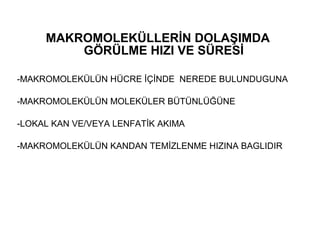 MAKROMOLEKÜLLERİN DOLAŞIMDA
         GÖRÜLME HIZI VE SÜRESİ

-MAKROMOLEKÜLÜN HÜCRE İÇİNDE NEREDE BULUNDUGUNA

-MAKROMOLEKÜLÜN MOLEKÜLER BÜTÜNLÜĞÜNE

-LOKAL KAN VE/VEYA LENFATİK AKIMA

-MAKROMOLEKÜLÜN KANDAN TEMİZLENME HIZINA BAGLIDIR
 