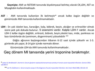 Geçmişte: AMI ve NSTEMI tanısında biyokimyasal belirteç olarak CK,LDH, AST ve
     Miyoglobin kullanılmaktaydı.

AST : AMI tanısında kullanılan ilk belirteçtir* ancak kalbe özgün değildir ve
   günümüzde AMI tanısında kullanılmamaktadır.

LDH : En çok iskelet kası, karaciğer, kalp, böbrek, beyin, akciğer ve eritrositler olmak
  üzere pek çok dokuda bulunur. 5 izoenzimi vardır. Kalpte LDH-1 vardır. Ancak
  LDH-1 kalbe özgün değildir, eritrosit, böbrek, beyin,iskelet kası, mide, pankreas ve
  bazı tümörlerde de (seminom, disgerminom) yükselebilir **
          Göğüs ağrısının başlangıcından itibaren 6-12 saat içinde yükselir ve 1-3.
  günlerde pik yapar, 8-14 gün içinde normale döner.
        Günümüzde LDH da AMI tanısında kullanılmamaktadır.
    Geç dönem MI tanısında yerini troponine bırakmıştır.

* Ladue JS, Wroblewski F, Karmen A. Serum glutamin oxaloacetictransaminase activity in human acute myocardial infarction. Science 1954;
120:497-9

     ** Lee TH, Goldmann L. Serum enzyme assays in the diagnosis of acute myocardial infarction. Ann Intern Med 1986; 105:221-33
 