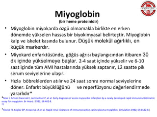 Miyoglobin
                                                     (bir heme proteinidir)
     • Miyoglobin miyokarda özgü olmamakla birlikte en erken
       dönemde yükselen hassas bir biyokimyasal belirteçtir. Miyoglobin
       kalp ve iskelet kasında bulunur. Düşük molekül ağırlıklı, en
       küçük markerdır.
     • Miyokard enfarktüsünde, göğüs ağrısı başlangıcından itibaren 30
       dk içinde yükselmeye başlar. 2-4 saat içinde yükselir ve 6-10
       saat içinde tüm AMI hastalarında yüksek saptanır, 12 saatte pik
       serum seviyelerine ulaşır.
     • Hızla böbreklerden atılır ve 24 saat sonra normal seviyelerine
       döner. Enfarkt büyüklüğünü ve reperfüzyonu değerlendirmede
       yararlıdır*
*Mair J, Artner-Dworzak E, Lechneitner P, et al. Early diagnosis of acute myocardial infarction by a newly developed rapid immunoturbidimetric
assay for myoglobin. Br Heart J 1992; 68:462-8.
72

*Klocke FJ, Copley DP, Krawczyk JA, et al. Rapid renal clearance of immunoreactive canine plasma myoglobin. Circulation 1982; 65:1522-8.)
 