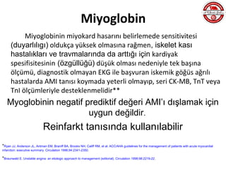 Miyoglobin
          Miyoglobinin miyokard hasarını belirlemede sensitivitesi
     (duyarlılıgı) oldukça yüksek olmasına rağmen, iskelet kası
     hastalıkları ve travmalarında da arttığı için kardiyak
     spesifisitesinin (özgüllüğü) düşük olması nedeniyle tek başına
     ölçümü, diagnostik olmayan EKG ile başvuran iskemik göğüs ağrılı
     hastalarda AMI tanısı koymada yeterli olmayıp, seri CK-MB, TnT veya
     TnI ölçümleriyle desteklenmelidir**
   Myoglobinin negatif prediktif değeri AMI’ı dışlamak için
                        uygun değildir.
                            Reinfarkt tanısında kullanılabilir
*Ryan JJ, Anderson JL, Antman EM, Braniff BA, Brooks NH, Califf RM, et al. ACC/AHA guidelines for the management of patients with acute myocardial
infarction: executive summary. Circulation 1996;94:2341-2350.

*Braunwald E. Unstable angina: an etiologic approach to management (editorial). Circulation 1998;98:2219-22.
 