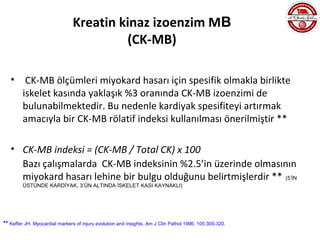 Kreatin kinaz izoenzim MB
                                        (CK-MB)

   •     CK-MB ölçümleri miyokard hasarı için spesifik olmakla birlikte
        iskelet kasında yaklaşık %3 oranında CK-MB izoenzimi de
        bulunabilmektedir. Bu nedenle kardiyak spesifiteyi artırmak
        amacıyla bir CK-MB rölatif indeksi kullanılması önerilmiştir **

   • CK-MB indeksi = (CK-MB / Total CK) x 100
     Bazı çalışmalarda CK-MB indeksinin %2.5’in üzerinde olmasının
     miyokard hasarı lehine bir bulgu olduğunu belirtmişlerdir ** (5’İN
        ÜSTÜNDE KARDİYAK, 3’ÜN ALTINDA İSKELET KASI KAYNAKLI)




** Keffer JH. Myocardial markers of injury evolution and insights. Am J Clin Pathol 1996; 105:305-320.
 