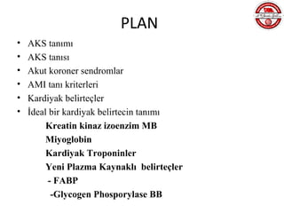 PLAN
•   AKS tanımı
•   AKS tanısı
•   Akut koroner sendromlar
•   AMI tanı kriterleri
•   Kardiyak belirteçler
•   İdeal bir kardiyak belirtecin tanımı
         Kreatin kinaz izoenzim MB
         Miyoglobin
         Kardiyak Troponinler
         Yeni Plazma Kaynaklı belirteçler
         - FABP
          -Glycogen Phosporylase BB
 
