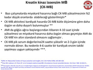 Kreatin kinaz izoenzim MB
                                                       (CK-MB)
•  Bazı çalışmalarda miyokard hasarına bağlı CK-MB yükselmesinin %2
  kadar düşük oranlarda olabileceği gösterilmiştir*
• CK-MB aktivitesi kardiyak hasarda CK-MB kütle ölçümüne göre daha
  özgün ve daha duyarlı bulunmuştur **
• AMI da göğüs ağrısı başlangıcından itibaren 4-10 saat içinde
  yükselmesi ve miyokard hasarına daha özgün olması geçmişte AMI da
  CK-MB’nin altın standard olmasını sağlamıştır .
• CK-MB pik serum değerlerine24 saatte yükselir ve 2-3 gün içinde
  normale döner. Bu nedenle 4-6 saatte bir kardiyak enzim takibi
  yapılması uygun yaklaşımdır ***.


*Keffer JH. Myocardial markers of injury evolution and insights. Am J Clin Pathol 1996; 105:305-320.
**Chan KM, Ladenson JH, Pierce GF, et al. Increased creatine kinase-MB in the absence of acute myocardial infarction. Clin Chem 1986; 32:2044-51 .
*** Braunwald E, Mark DB, Jones RH, et al: Unstable Angina: Diagnosis and Management. Clinical Practice Guideline No. 10 (amended). AHCPR Publication No. 94-0602.
Rockville, MD: Agency for Health Care Policy and Research and the National Health, Lung and Blood İnstitute, Public Health Service, U.S. Department of Health and
Human Services 1994
 