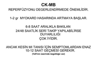 CK-MB
 REPERFÜZYONU DEGERLENDİRMEDE ÖNEMLİDİR.

 1-2 gr MYOKARD HASARINDA ARTMAYA BAŞLAR.

           6-8 SAAT ARALIKLA BAKILAN
     24/48 SAATLİK SERİ TAKİP YAPILABİLİRSE
                    DUYARLILIĞI
                   ÇOK İYİDİR.

ANCAK KESİN MI TANISI İÇİN SEMPTOMLARDAN ENAZ
          10-12 SAAT GEÇMESİ GEREKİR.
              (%97nin üzerinde özgüllüğü var)
 