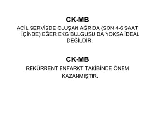 CK-MB
ACİL SERVİSDE OLUŞAN AĞRIDA (SON 4-6 SAAT
 İÇİNDE) EĞER EKG BULGUSU DA YOKSA İDEAL
                 DEĞİLDİR.


                CK-MB
  REKÜRRENT ENFARKT TAKİBİNDE ÖNEM
               KAZANMIŞTIR.
 