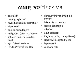YANLIŞ POZİTİF CK-MB
• perikardit                     • kardiyoversiyon (multiple
• uzamış taşiaritmi                şoklar)
• myozit, müsküler distrofiler   • İskelet kası travması
• Hipotiroidi                    • Reye's sendromu
• peri-partum dönem              • alkolism
• malignansi (prostat, meme)     • akut kolesistit
• kollajen doku hastalıkları     • ilaçlar (aspirin, tranquilizers)
  (SLE)                          • Rocky Mtn spotted fever
• aşırı fiziksel aktivite        • hipertermi
• Elektrik/termal yanıklar       • rabdomiyoliz
 