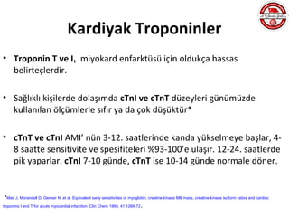 Kardiyak Troponinler
• Troponin T ve I, miyokard enfarktüsü için oldukça hassas
  belirteçlerdir.

• Sağlıklı kişilerde dolaşımda cTnI ve cTnT düzeyleri günümüzde
  kullanılan ölçümlerle sıfır ya da çok düşüktür*

• cTnT ve cTnI AMI’ nün 3-12. saatlerinde kanda yükselmeye başlar, 4-
  8 saatte sensitivite ve spesifiteleri %93-100’e ulaşır. 12-24. saatlerde
  pik yaparlar. cTnI 7-10 günde, cTnT ise 10-14 günde normale döner.


*Mair J, Morandell D, Genser N, et al. Equivalent early sensitivities of myoglobin, creatine kinase MB mass, creatine kinase isoform ratios and cardiac
troponins I and T for acute myocardial infarction. Clin Chem 1995; 41:1266-72   .
 