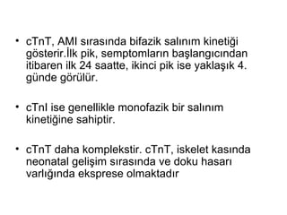 • cTnT, AMI sırasında bifazik salınım kinetiği
  gösterir.İlk pik, semptomların başlangıcından
  itibaren ilk 24 saatte, ikinci pik ise yaklaşık 4.
  günde görülür.

• cTnI ise genellikle monofazik bir salınım
  kinetiğine sahiptir.

• cTnT daha komplekstir. cTnT, iskelet kasında
  neonatal gelişim sırasında ve doku hasarı
  varlığında eksprese olmaktadır
 