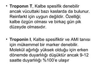 • Troponın T, Kalbe spesifik denebilir
  ancak vücuttaki bazı kaslarda da bulunur.
  Reinfarkt için uygun değildir. Özelliği;
  kalbe özgün olması ve birkaç gün pik
  düzeyde olmasıdır.

• Troponin I, Kalbe spesifiktir ve AMI tanısı
  için mükemmel bir marker denebilir.
  Molekül ağırlığı yüksek olduğu için erken
  dönemde duyarlılığı düşüktür ancak 9-12
  saatte duyarlılığı %100’e ulaşır
 