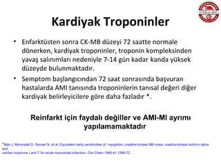 Kardiyak Troponinler
       • Enfarktüsten sonra CK-MB düzeyi 72 saatte normale
         dönerken, kardiyak troponinler, troponin kompleksinden
         yavaş salınımları nedeniyle 7-14 gün kadar kanda yüksek
         düzeyde bulunmaktadır.
       • Semptom başlangıcından 72 saat sonrasında başvuran
         hastalarda AMI tanısında troponinlerin tanısal değeri diğer
         kardiyak belirleyicilere göre daha fazladır *.

                   Reinfarkt için faydalı değiller ve AMI-MI ayrımı
                                    yapılamamaktadır

*Mair J, Morandell D, Genser N, et al. Equivalent early sensitivities of
                                                                       myoglobin, creatine kinase MB mass, creatine kinase isoform ratios
and
cardiac troponins I and T for acute myocardial infarction. Clin Chem 1995;41:1266-72.
 